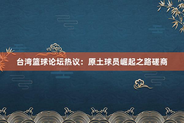 台湾篮球论坛热议：原土球员崛起之路磋商