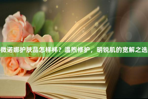 微诺娜护肤品怎样样？温煦修护，明锐肌的宽解之选
